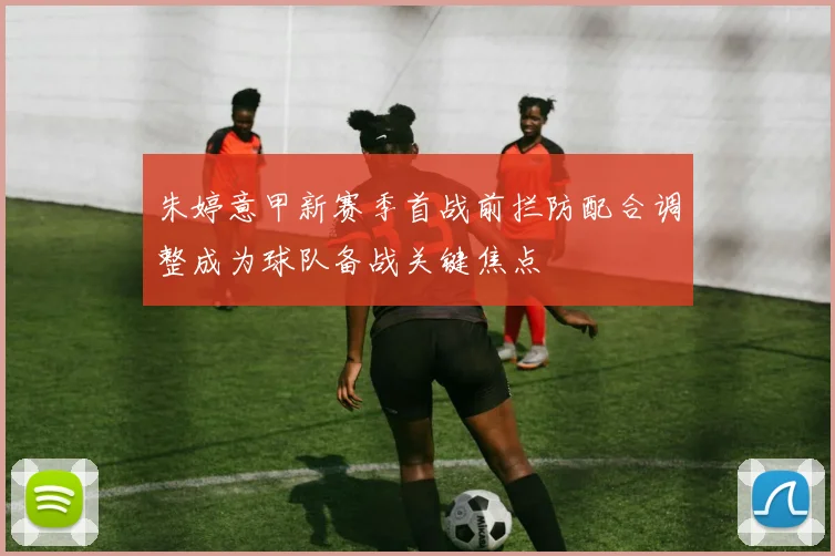 朱婷意甲新赛季首战前拦防配合调整成为球队备战关键焦点