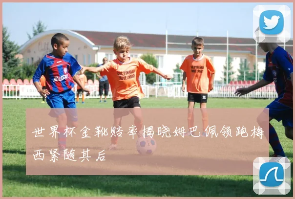 世界杯金靴赔率揭晓姆巴佩领跑梅西紧随其后