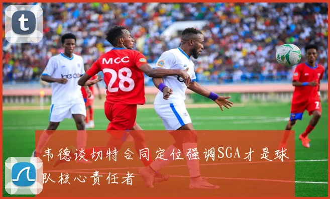韦德谈切特合同定位强调SGA才是球队核心责任者