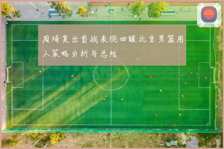 周琦复出首战表现回暖北京男篮用人策略分析与总结